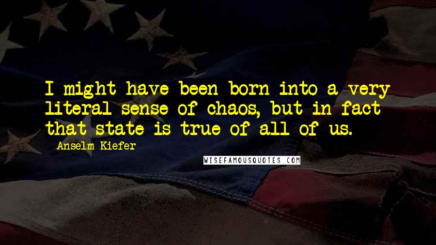 Anselm Kiefer Quotes: I might have been born into a very literal sense of chaos, but in fact that state is true of all of us.