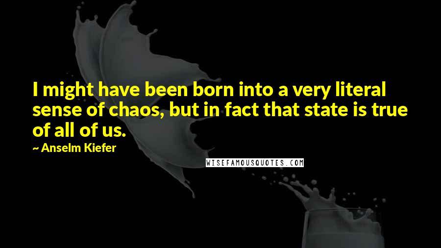 Anselm Kiefer Quotes: I might have been born into a very literal sense of chaos, but in fact that state is true of all of us.