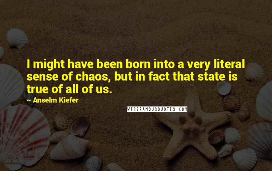 Anselm Kiefer Quotes: I might have been born into a very literal sense of chaos, but in fact that state is true of all of us.