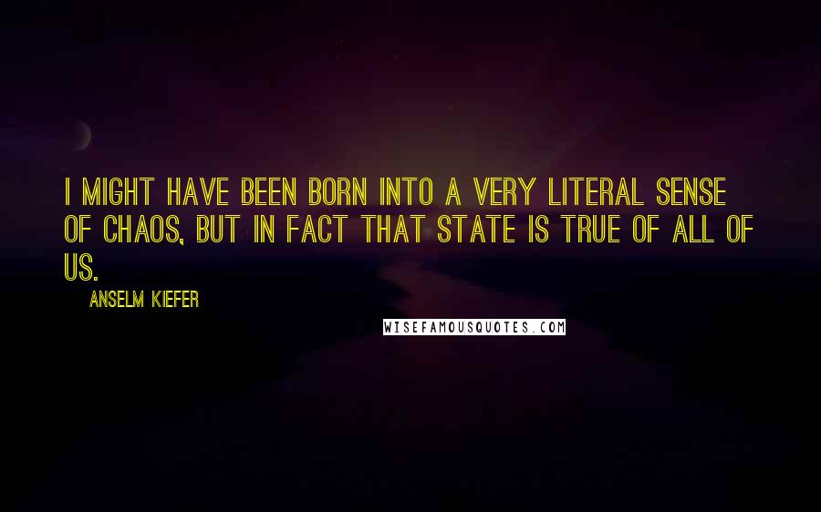 Anselm Kiefer Quotes: I might have been born into a very literal sense of chaos, but in fact that state is true of all of us.