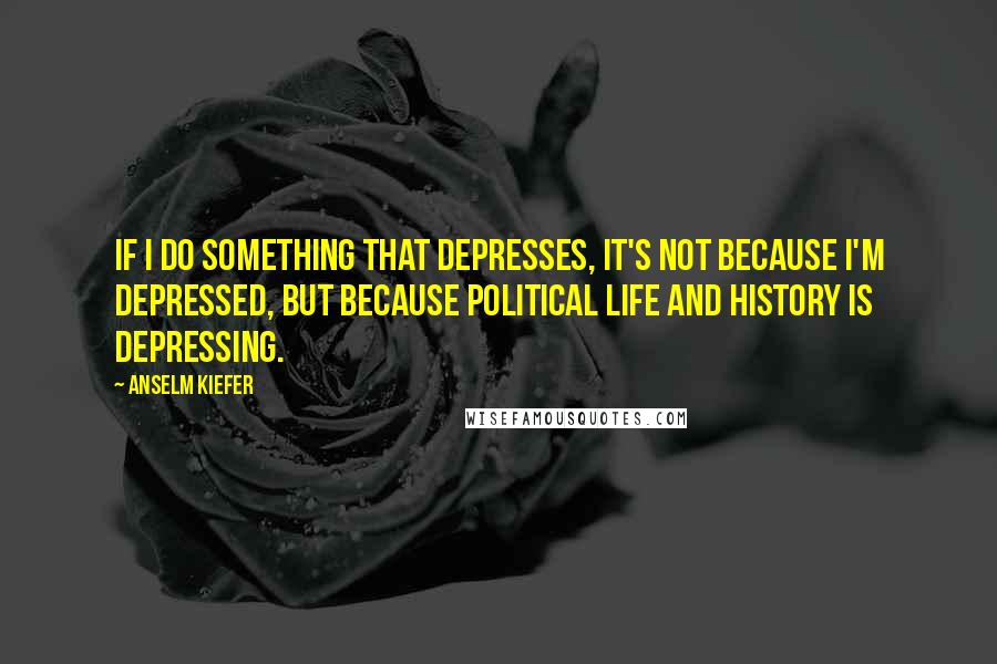 Anselm Kiefer Quotes: If I do something that depresses, it's not because I'm depressed, but because political life and history is depressing.