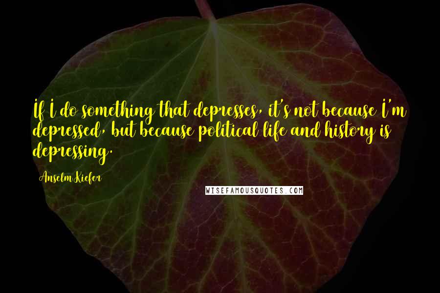 Anselm Kiefer Quotes: If I do something that depresses, it's not because I'm depressed, but because political life and history is depressing.