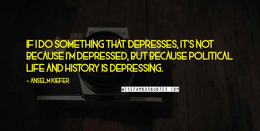 Anselm Kiefer Quotes: If I do something that depresses, it's not because I'm depressed, but because political life and history is depressing.