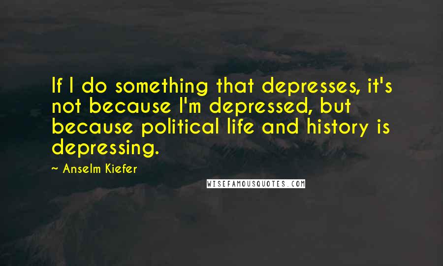 Anselm Kiefer Quotes: If I do something that depresses, it's not because I'm depressed, but because political life and history is depressing.