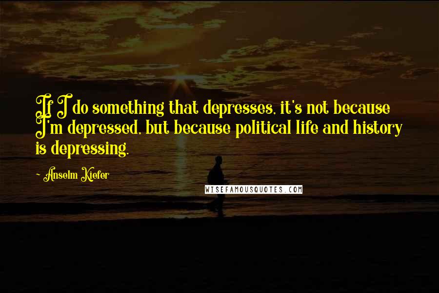 Anselm Kiefer Quotes: If I do something that depresses, it's not because I'm depressed, but because political life and history is depressing.