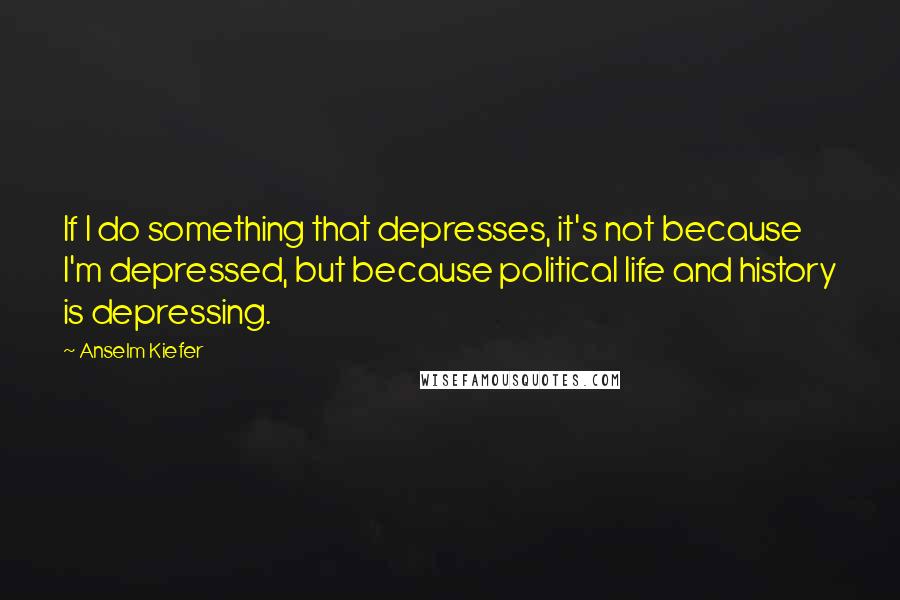 Anselm Kiefer Quotes: If I do something that depresses, it's not because I'm depressed, but because political life and history is depressing.