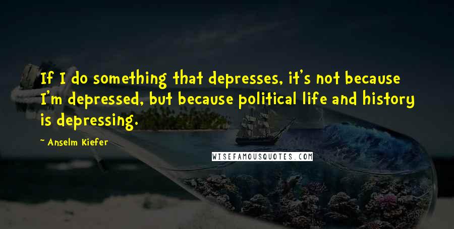 Anselm Kiefer Quotes: If I do something that depresses, it's not because I'm depressed, but because political life and history is depressing.