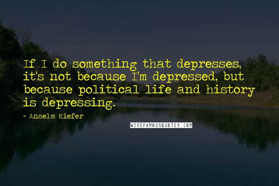 Anselm Kiefer Quotes: If I do something that depresses, it's not because I'm depressed, but because political life and history is depressing.