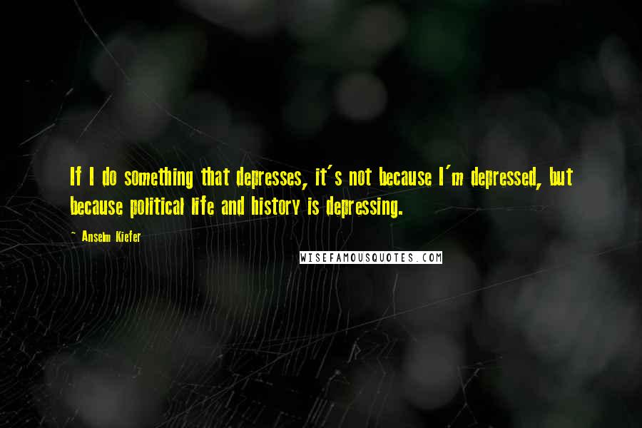 Anselm Kiefer Quotes: If I do something that depresses, it's not because I'm depressed, but because political life and history is depressing.