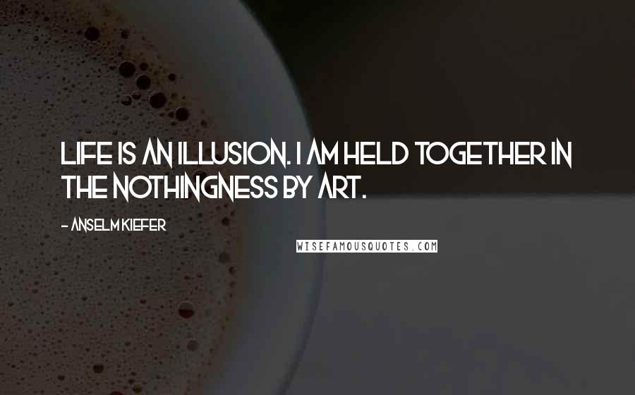Anselm Kiefer Quotes: Life is an illusion. I am held together in the nothingness by art.