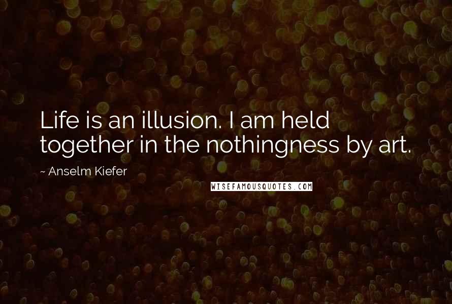 Anselm Kiefer Quotes: Life is an illusion. I am held together in the nothingness by art.