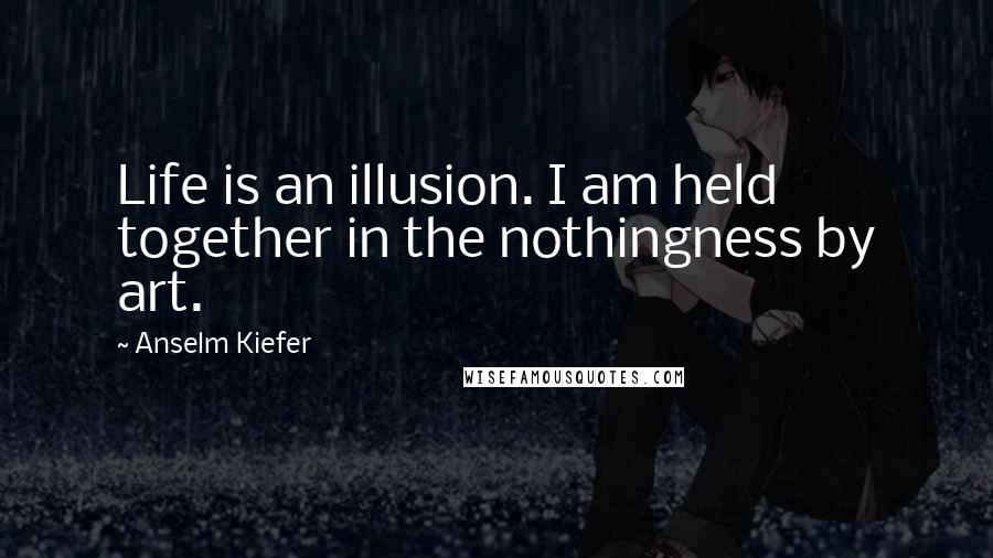 Anselm Kiefer Quotes: Life is an illusion. I am held together in the nothingness by art.