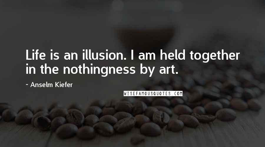 Anselm Kiefer Quotes: Life is an illusion. I am held together in the nothingness by art.