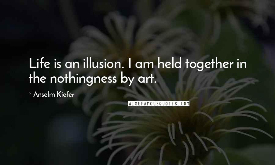 Anselm Kiefer Quotes: Life is an illusion. I am held together in the nothingness by art.