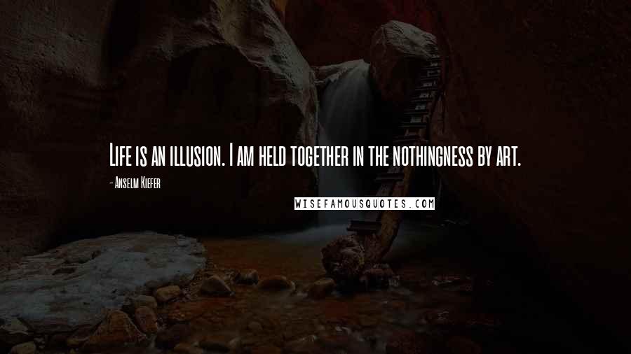 Anselm Kiefer Quotes: Life is an illusion. I am held together in the nothingness by art.