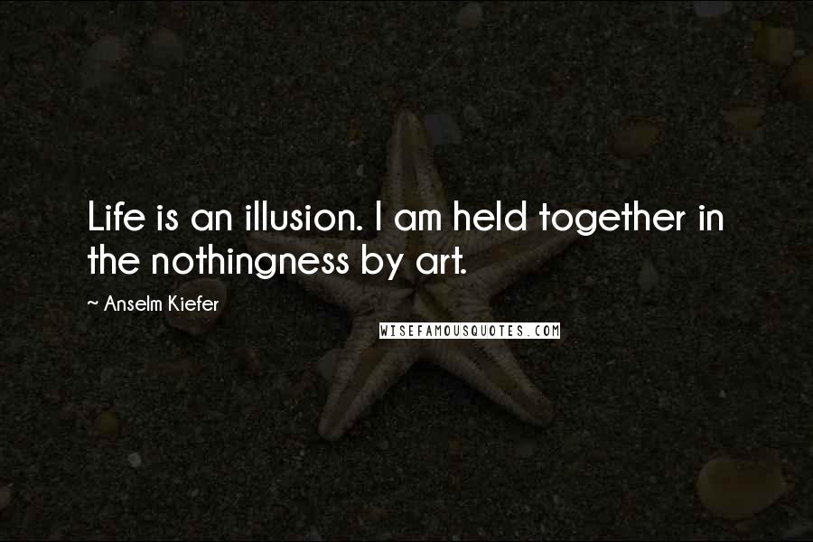 Anselm Kiefer Quotes: Life is an illusion. I am held together in the nothingness by art.