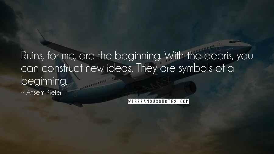Anselm Kiefer Quotes: Ruins, for me, are the beginning. With the debris, you can construct new ideas. They are symbols of a beginning.