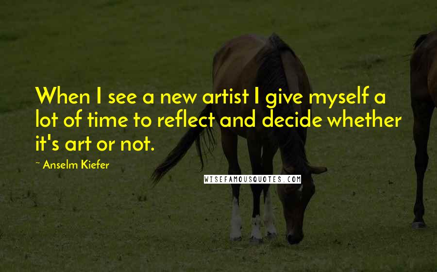 Anselm Kiefer Quotes: When I see a new artist I give myself a lot of time to reflect and decide whether it's art or not.