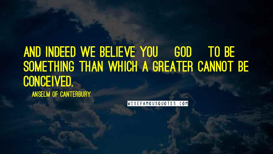 Anselm Of Canterbury Quotes: And indeed we believe you [God] to be something than which a greater cannot be conceived.