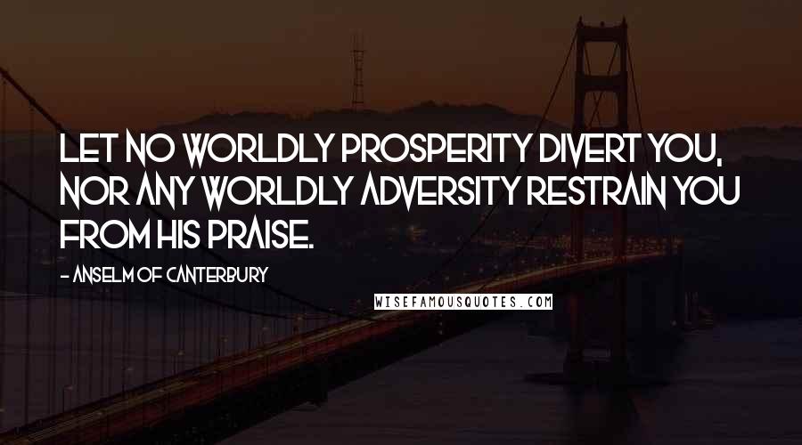 Anselm Of Canterbury Quotes: Let no worldly prosperity divert you, nor any worldly adversity restrain you from His praise.