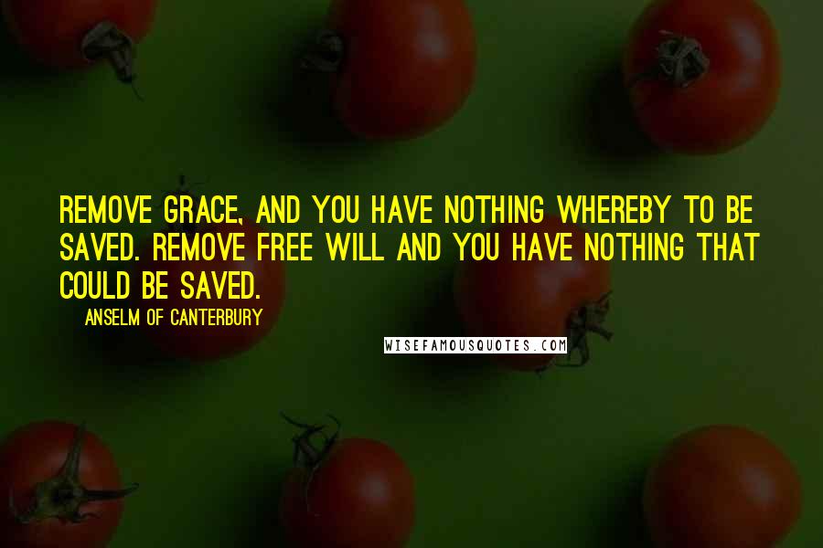 Anselm Of Canterbury Quotes: Remove grace, and you have nothing whereby to be saved. Remove free will and you have nothing that could be saved.