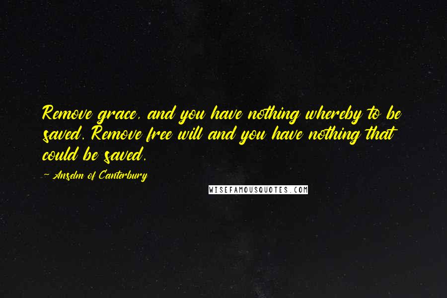 Anselm Of Canterbury Quotes: Remove grace, and you have nothing whereby to be saved. Remove free will and you have nothing that could be saved.