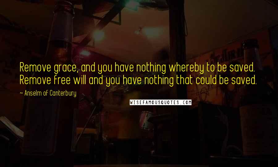 Anselm Of Canterbury Quotes: Remove grace, and you have nothing whereby to be saved. Remove free will and you have nothing that could be saved.