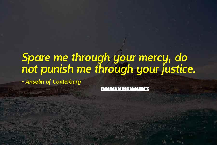 Anselm Of Canterbury Quotes: Spare me through your mercy, do not punish me through your justice.