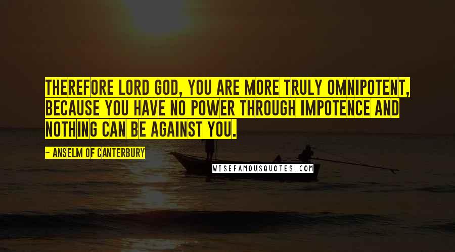 Anselm Of Canterbury Quotes: Therefore Lord God, you are more truly omnipotent, because you have no power through impotence and nothing can be against you.