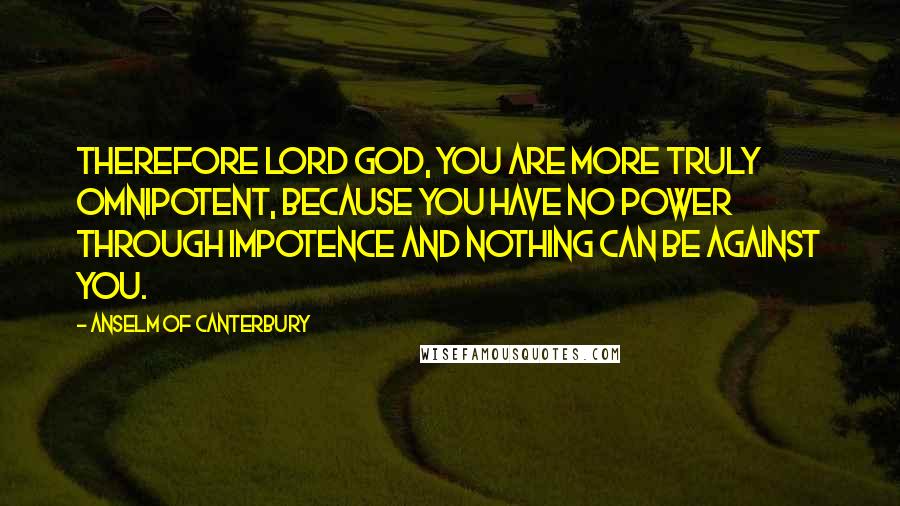 Anselm Of Canterbury Quotes: Therefore Lord God, you are more truly omnipotent, because you have no power through impotence and nothing can be against you.