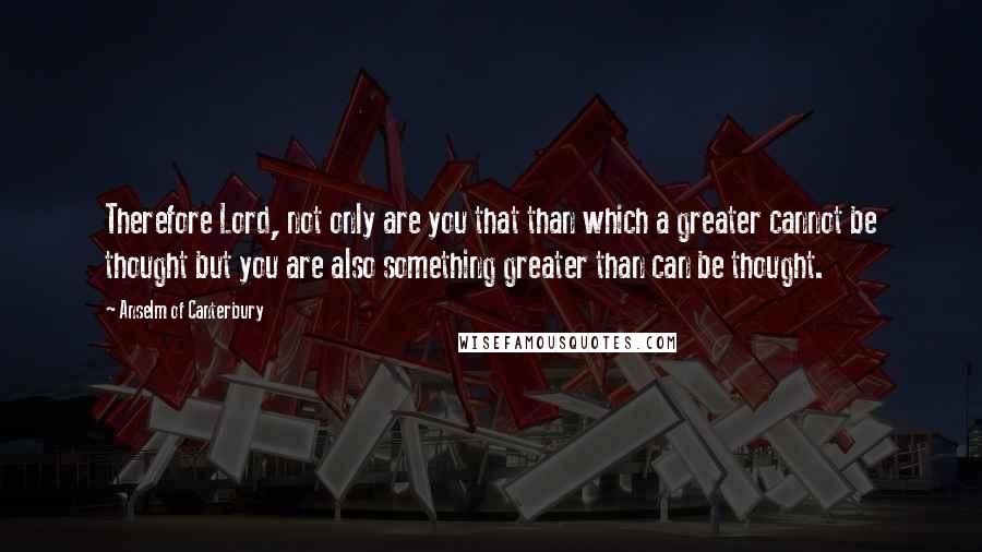 Anselm Of Canterbury Quotes: Therefore Lord, not only are you that than which a greater cannot be thought but you are also something greater than can be thought.