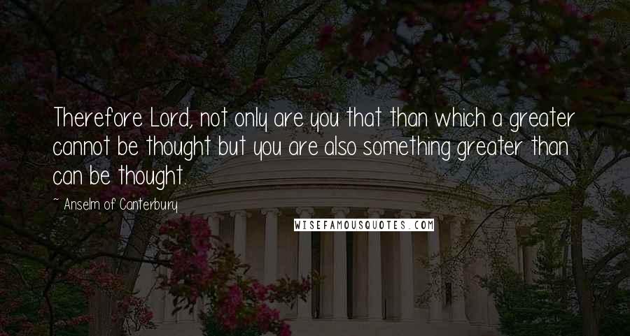 Anselm Of Canterbury Quotes: Therefore Lord, not only are you that than which a greater cannot be thought but you are also something greater than can be thought.