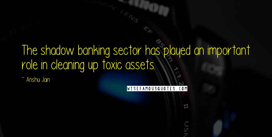 Anshu Jain Quotes: The shadow banking sector has played an important role in cleaning up toxic assets.