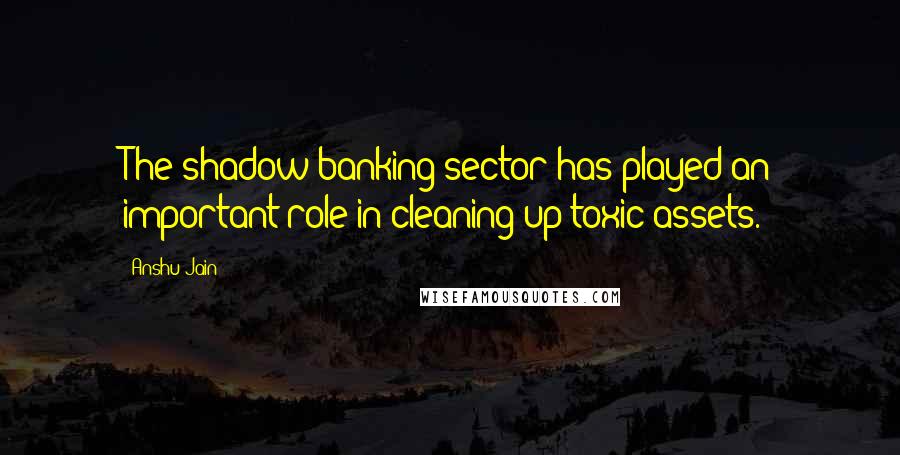 Anshu Jain Quotes: The shadow banking sector has played an important role in cleaning up toxic assets.