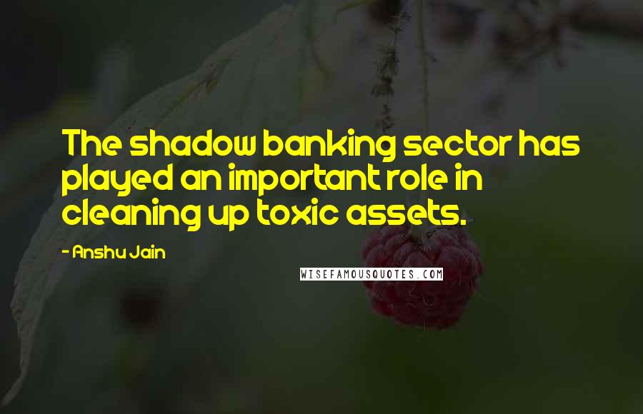 Anshu Jain Quotes: The shadow banking sector has played an important role in cleaning up toxic assets.