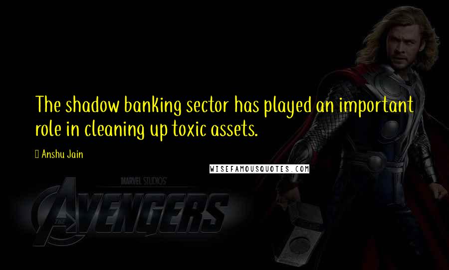 Anshu Jain Quotes: The shadow banking sector has played an important role in cleaning up toxic assets.