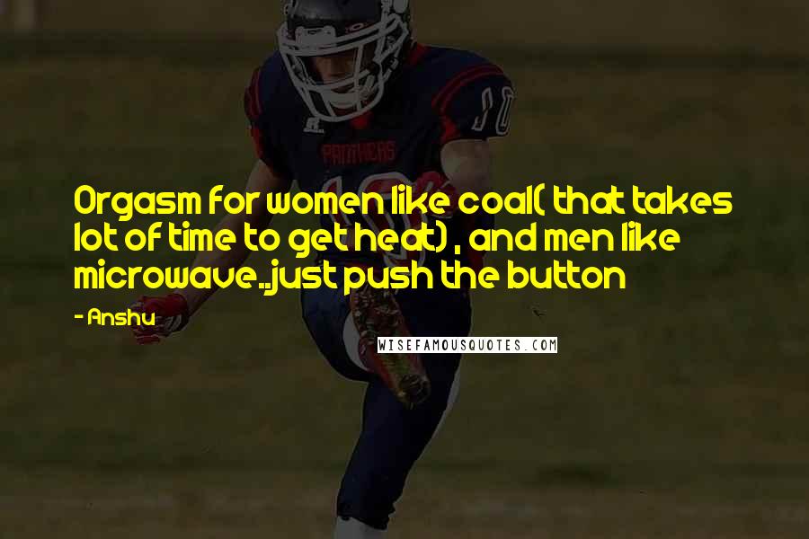 Anshu Quotes: Orgasm for women like coal( that takes lot of time to get heat) , and men like microwave..just push the button