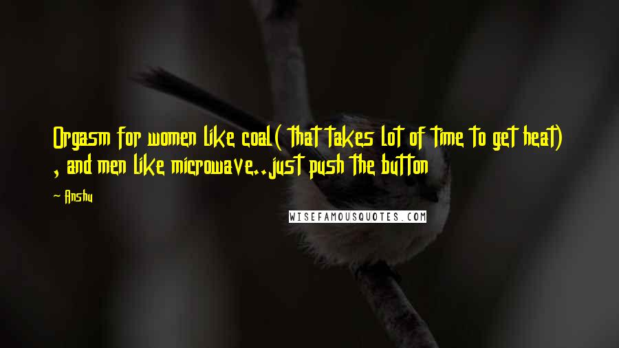 Anshu Quotes: Orgasm for women like coal( that takes lot of time to get heat) , and men like microwave..just push the button