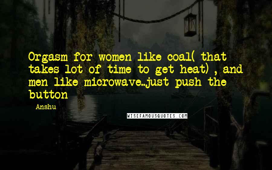 Anshu Quotes: Orgasm for women like coal( that takes lot of time to get heat) , and men like microwave..just push the button