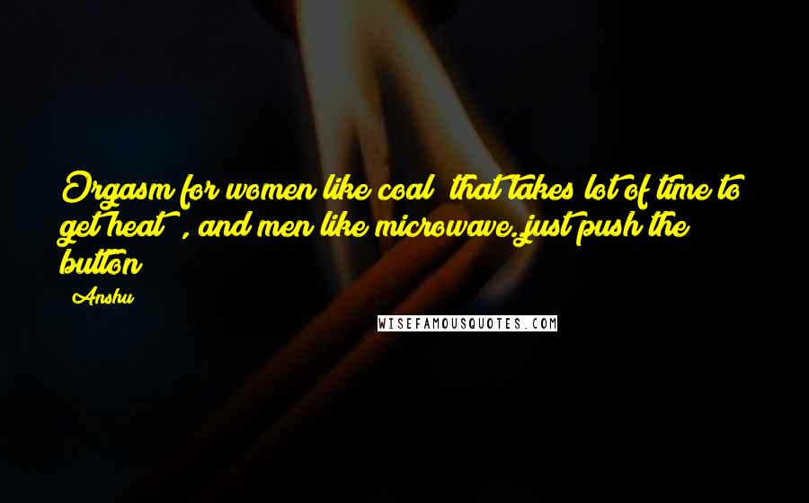 Anshu Quotes: Orgasm for women like coal( that takes lot of time to get heat) , and men like microwave..just push the button