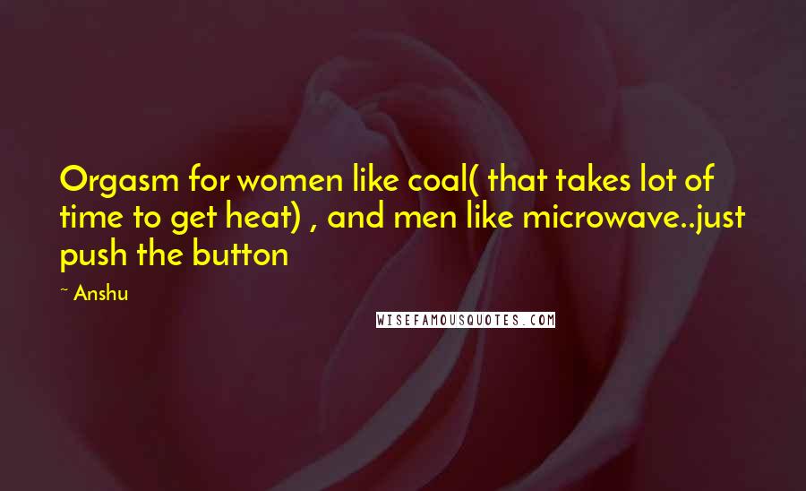 Anshu Quotes: Orgasm for women like coal( that takes lot of time to get heat) , and men like microwave..just push the button