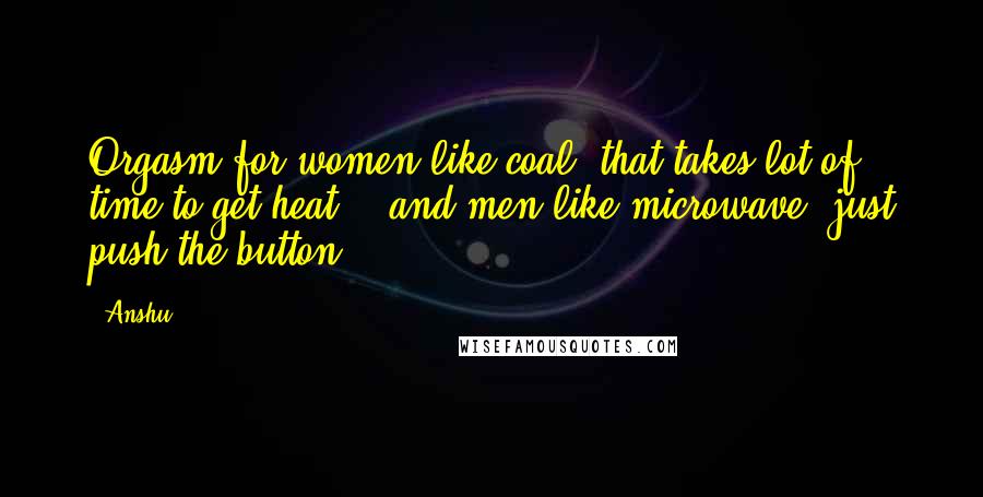 Anshu Quotes: Orgasm for women like coal( that takes lot of time to get heat) , and men like microwave..just push the button