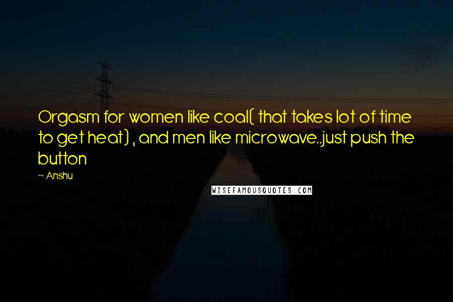 Anshu Quotes: Orgasm for women like coal( that takes lot of time to get heat) , and men like microwave..just push the button