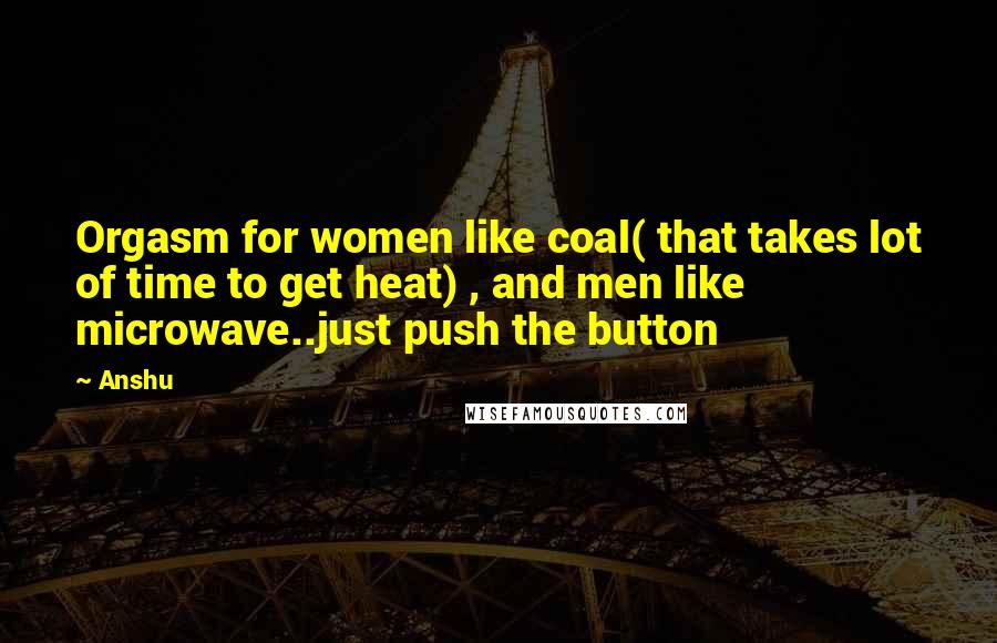 Anshu Quotes: Orgasm for women like coal( that takes lot of time to get heat) , and men like microwave..just push the button