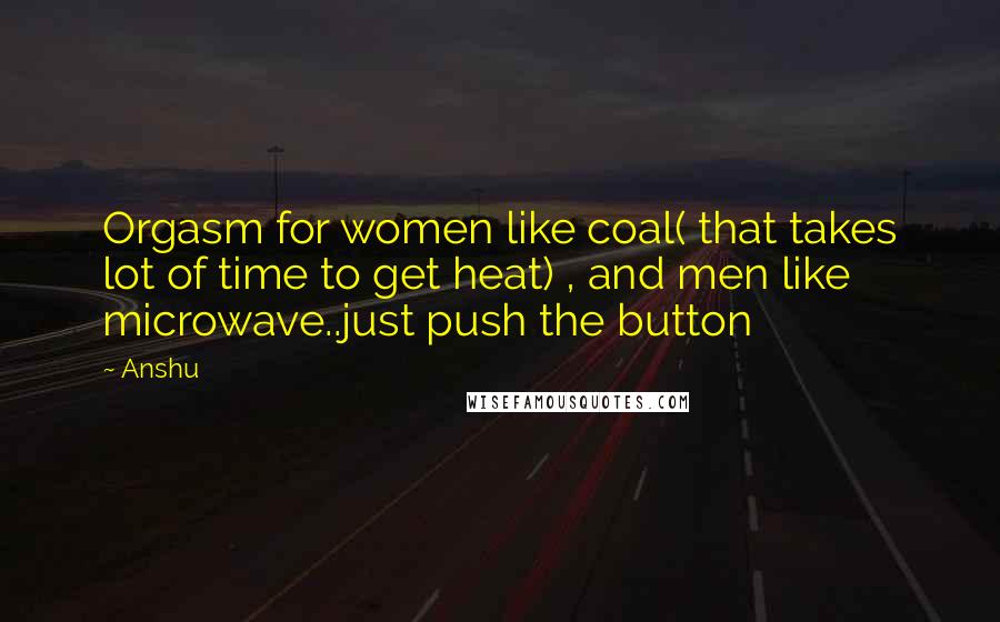 Anshu Quotes: Orgasm for women like coal( that takes lot of time to get heat) , and men like microwave..just push the button