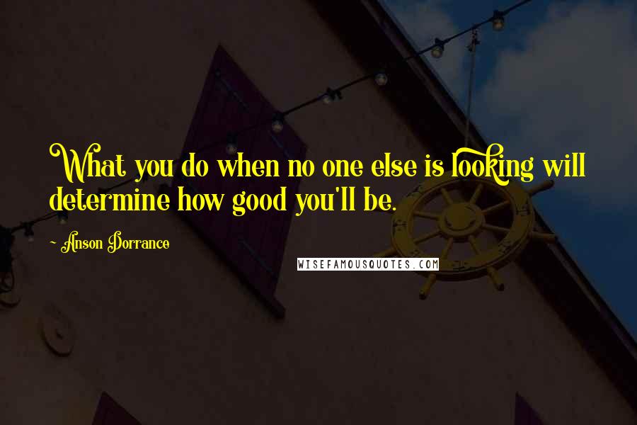 Anson Dorrance Quotes: What you do when no one else is looking will determine how good you'll be.