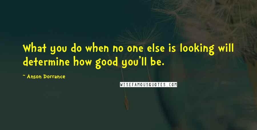 Anson Dorrance Quotes: What you do when no one else is looking will determine how good you'll be.