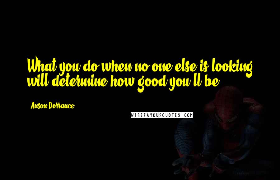 Anson Dorrance Quotes: What you do when no one else is looking will determine how good you'll be.