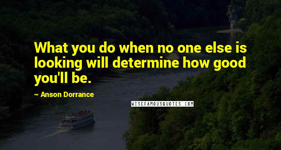 Anson Dorrance Quotes: What you do when no one else is looking will determine how good you'll be.