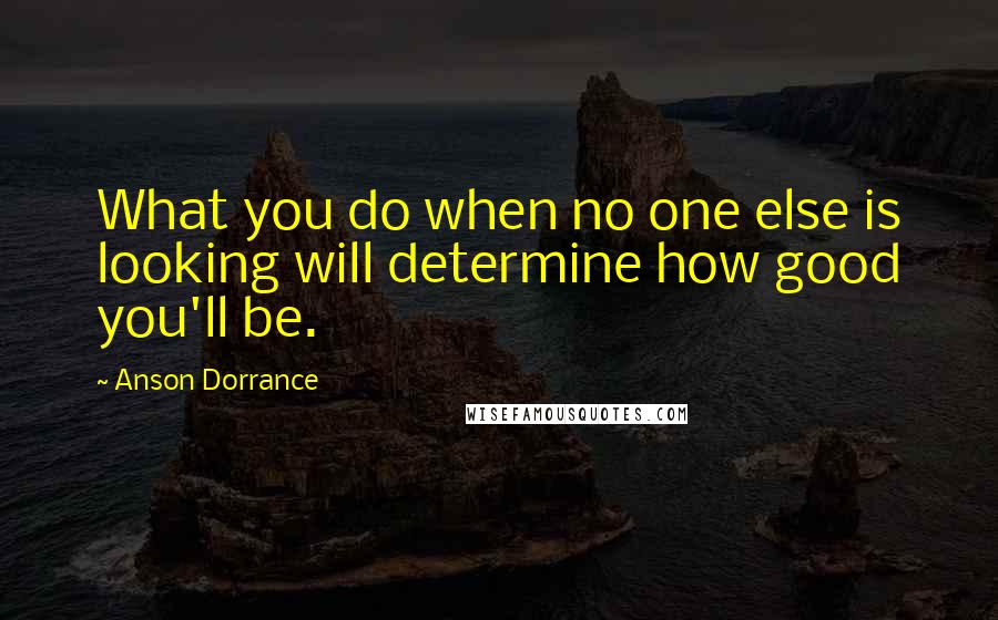 Anson Dorrance Quotes: What you do when no one else is looking will determine how good you'll be.